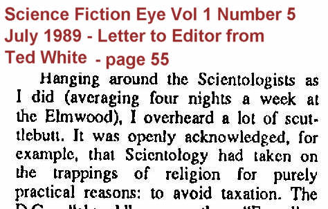 It was openly acknowledged that scientology had taken on the trappings of religion for purely practical reasons: to avoid taxation - Letter from Ted White to Science Fiction Eye magazine Vol 1 Number 5, July 1989